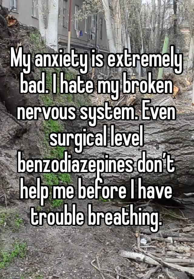 My anxiety is extremely bad. I hate my broken nervous system. Even surgical level benzodiazepines don’t help me before I have trouble breathing. 