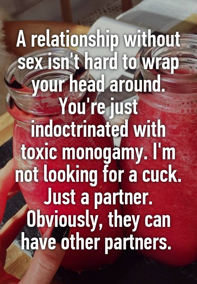 A relationship without sex isn't hard to wrap your head around. You're just indoctrinated with toxic monogamy. I'm not looking for a cuck. Just a partner. Obviously, they can have other partners. 