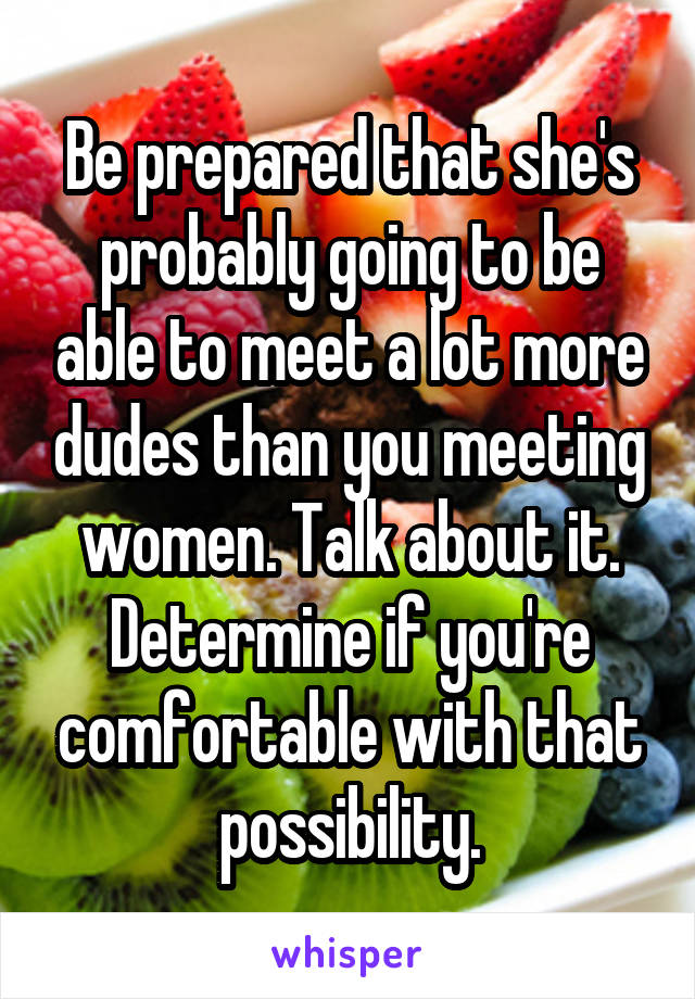 Be prepared that she's probably going to be able to meet a lot more dudes than you meeting women. Talk about it. Determine if you're comfortable with that possibility.