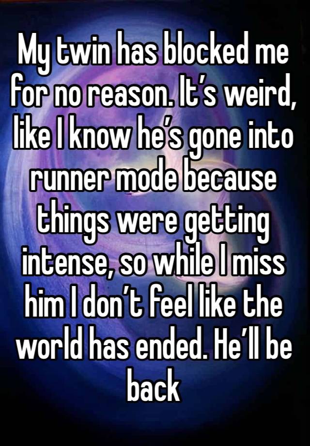 My twin has blocked me for no reason. It’s weird, like I know he’s gone into runner mode because things were getting intense, so while I miss him I don’t feel like the world has ended. He’ll be back