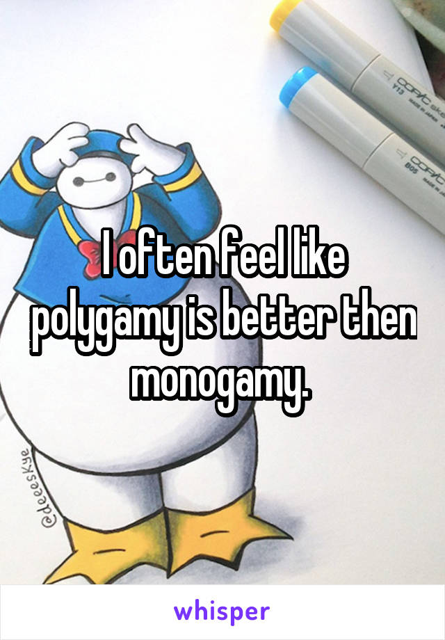 I often feel like polygamy is better then monogamy. 