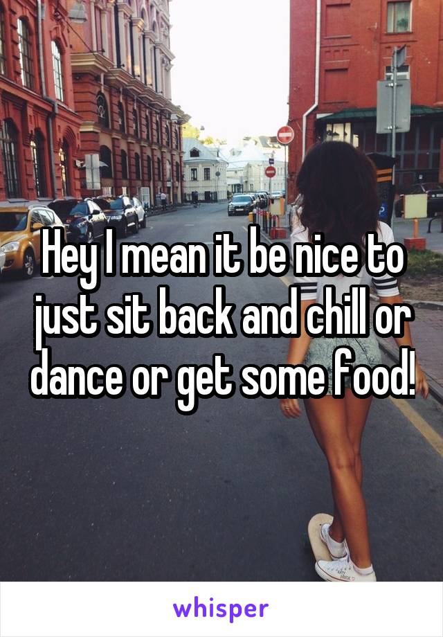 Hey I mean it be nice to just sit back and chill or dance or get some food!