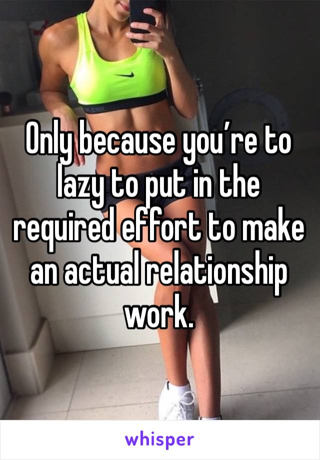 Only because you’re to lazy to put in the required effort to make an actual relationship work. 