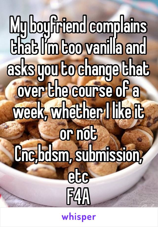 My boyfriend complains that I’m too vanilla and asks you to change that over the course of a week, whether I like it or not
Cnc,bdsm, submission, etc
F4A