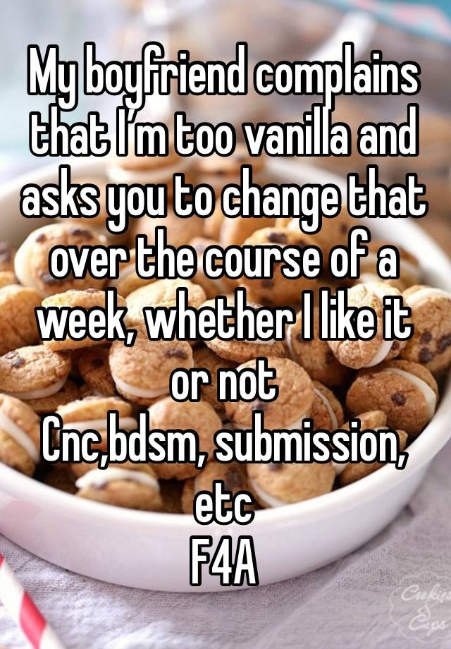 My boyfriend complains that I’m too vanilla and asks you to change that over the course of a week, whether I like it or not
Cnc,bdsm, submission, etc
F4A