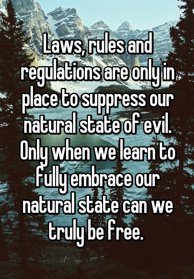 Laws, rules and regulations are only in place to suppress our natural state of evil. Only when we learn to fully embrace our natural state can we truly be free. 