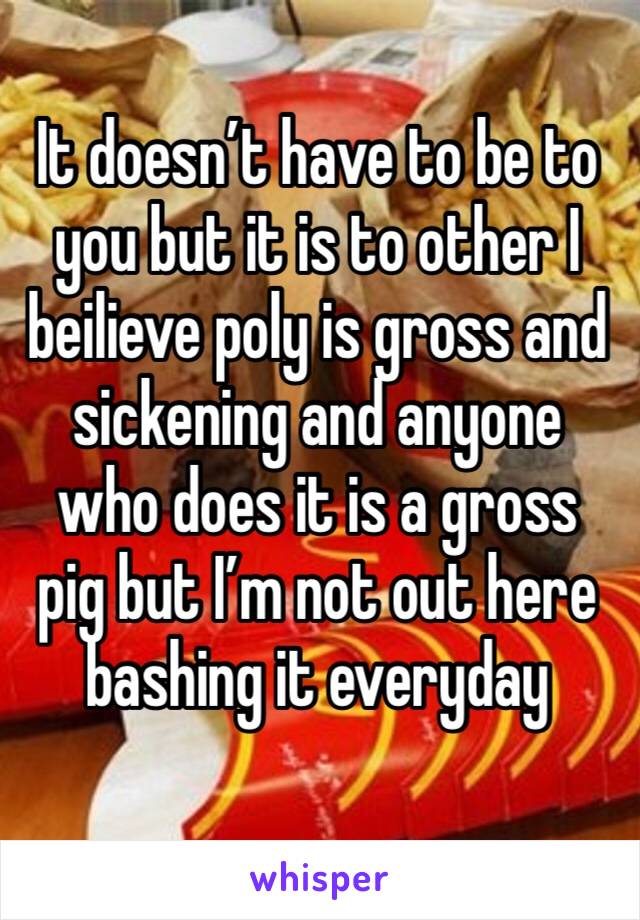 It doesn’t have to be to you but it is to other I beilieve poly is gross and sickening and anyone who does it is a gross pig but I’m not out here bashing it everyday 