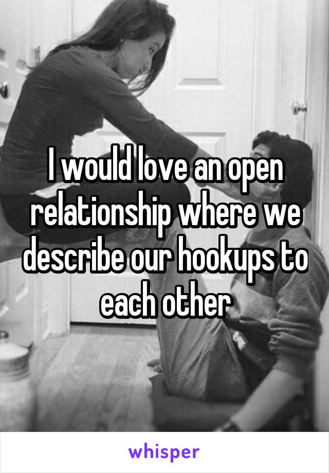 I would love an open relationship where we describe our hookups to each other