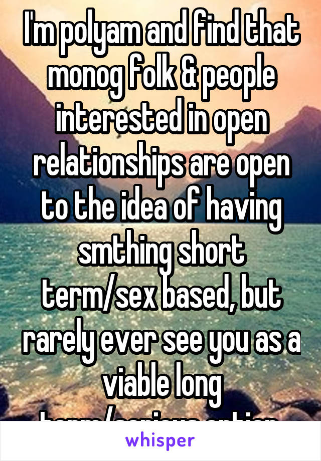 I'm polyam and find that monog folk & people interested in open relationships are open to the idea of having smthing short term/sex based, but rarely ever see you as a viable long term/serious option.