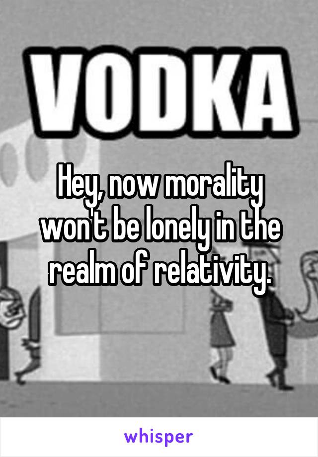 Hey, now morality won't be lonely in the realm of relativity.