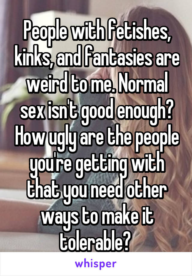 People with fetishes, kinks, and fantasies are weird to me. Normal sex isn't good enough? How ugly are the people you're getting with that you need other ways to make it tolerable? 