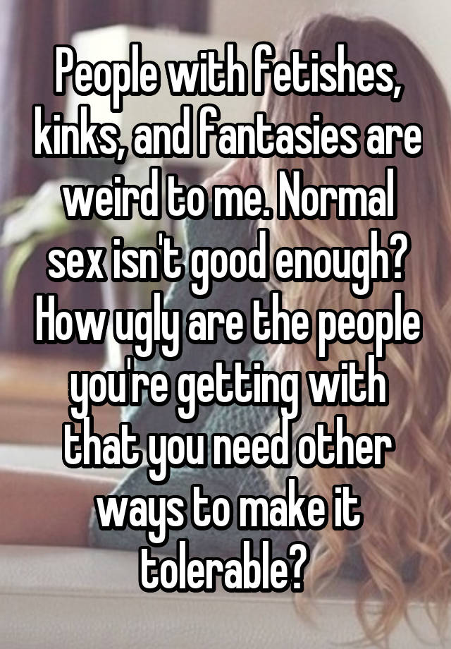 People with fetishes, kinks, and fantasies are weird to me. Normal sex isn't good enough? How ugly are the people you're getting with that you need other ways to make it tolerable? 