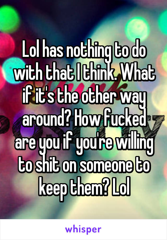 Lol has nothing to do with that I think. What if it's the other way around? How fucked are you if you're willing to shit on someone to keep them? Lol