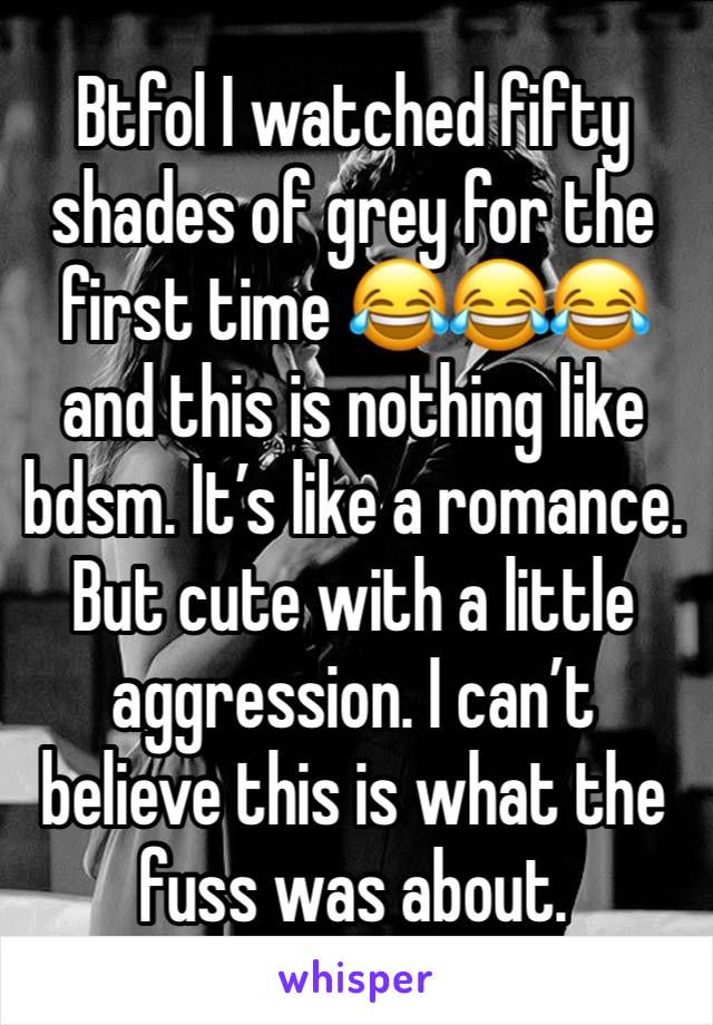 Btfol I watched fifty shades of grey for the first time 😂😂😂  and this is nothing like bdsm. It’s like a romance. But cute with a little aggression. I can’t believe this is what the fuss was about.