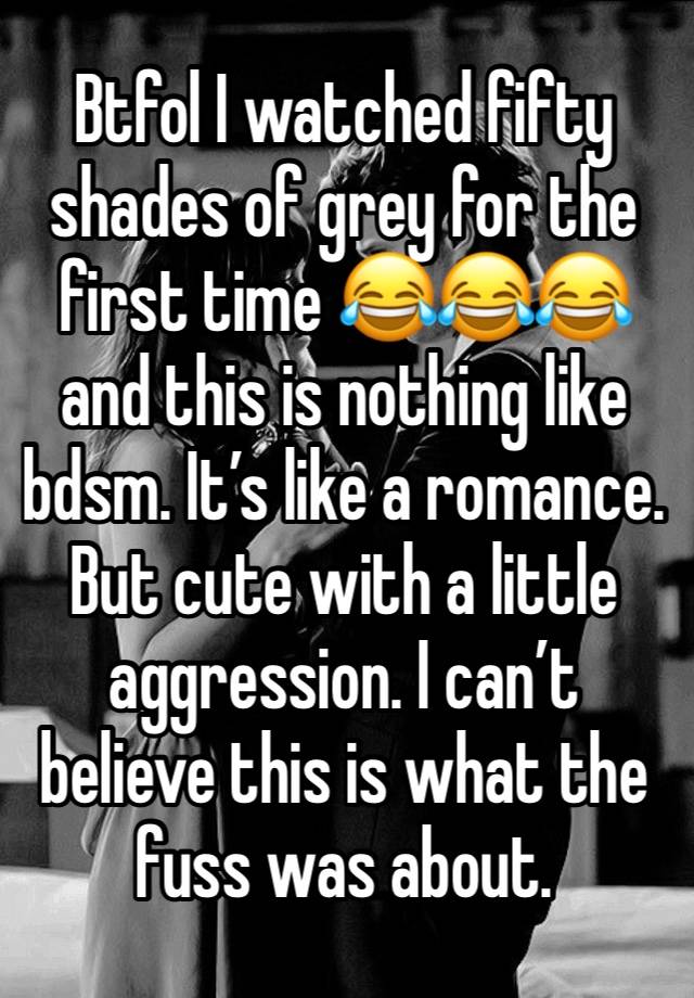 Btfol I watched fifty shades of grey for the first time 😂😂😂  and this is nothing like bdsm. It’s like a romance. But cute with a little aggression. I can’t believe this is what the fuss was about.