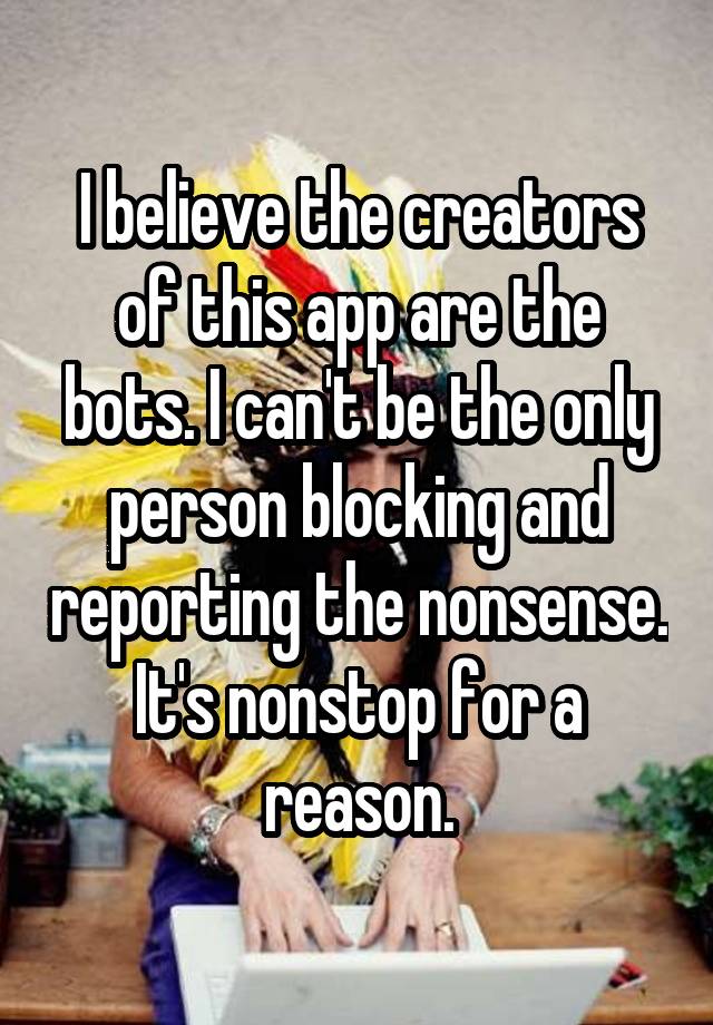 I believe the creators of this app are the bots. I can't be the only person blocking and reporting the nonsense. It's nonstop for a reason.