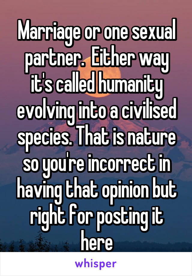 Marriage or one sexual partner.  Either way it's called humanity evolving into a civilised species. That is nature so you're incorrect in having that opinion but right for posting it here