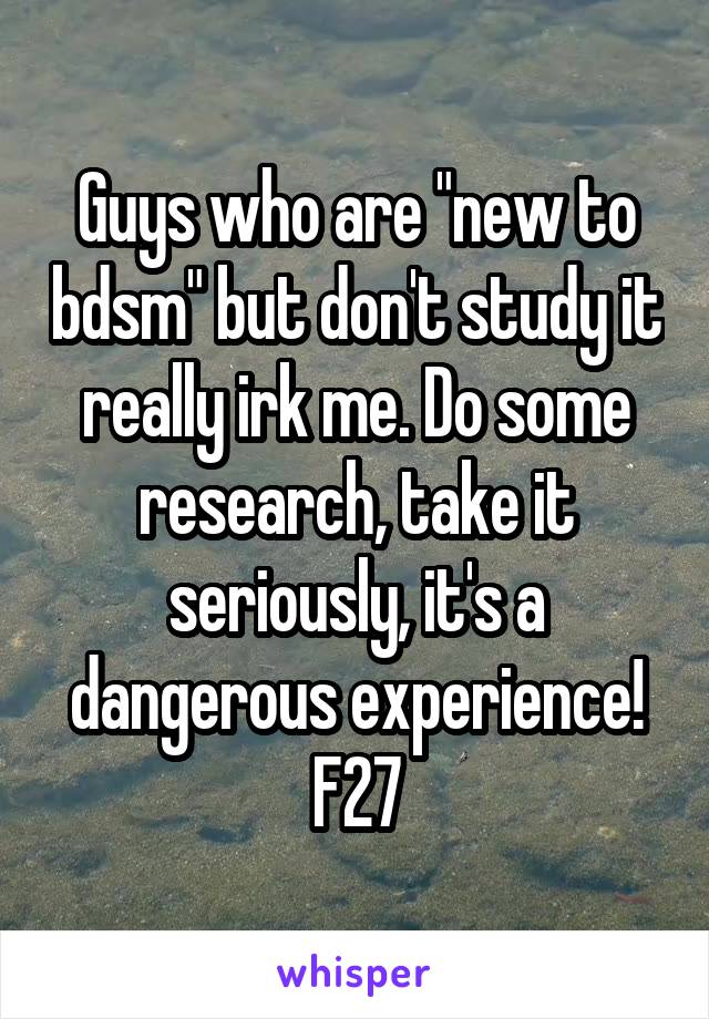 Guys who are "new to bdsm" but don't study it really irk me. Do some research, take it seriously, it's a dangerous experience!
F27