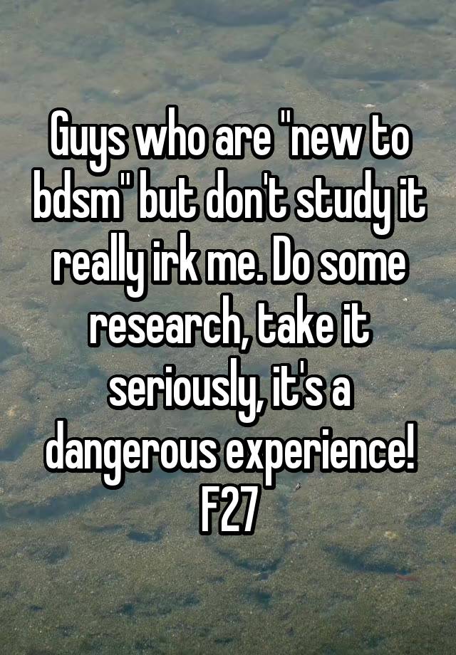 Guys who are "new to bdsm" but don't study it really irk me. Do some research, take it seriously, it's a dangerous experience!
F27