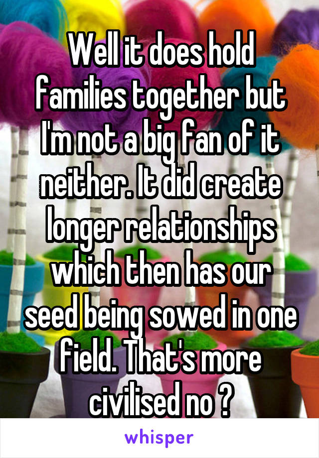 Well it does hold families together but I'm not a big fan of it neither. It did create longer relationships which then has our seed being sowed in one field. That's more civilised no ?