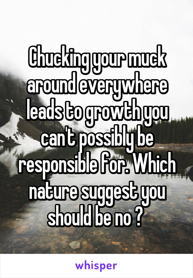 Chucking your muck around everywhere leads to growth you can't possibly be responsible for. Which nature suggest you should be no ? 