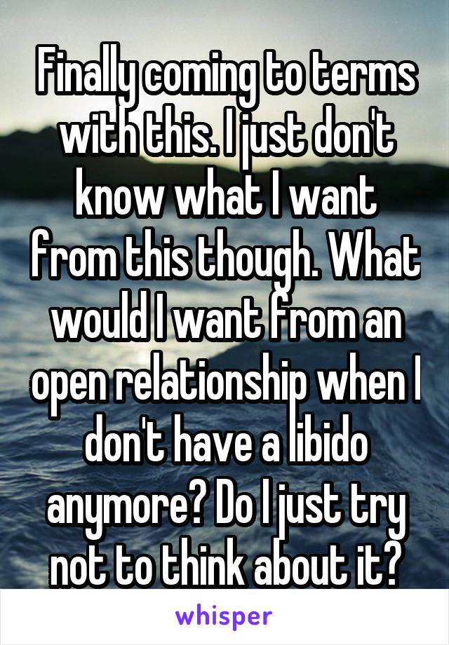 Finally coming to terms with this. I just don't know what I want from this though. What would I want from an open relationship when I don't have a libido anymore? Do I just try not to think about it?