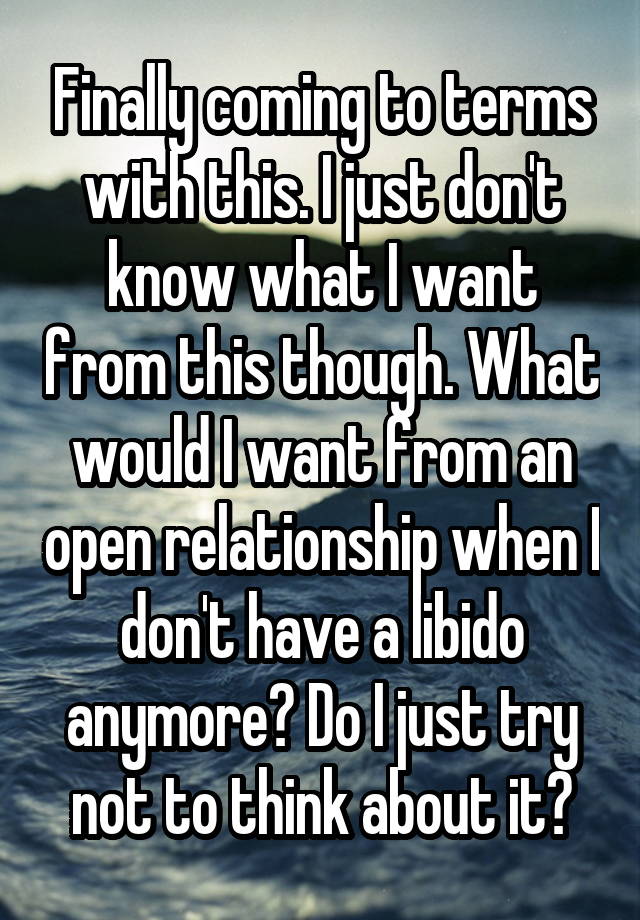 Finally coming to terms with this. I just don't know what I want from this though. What would I want from an open relationship when I don't have a libido anymore? Do I just try not to think about it?