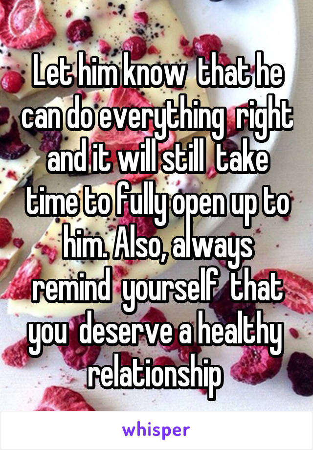 Let him know  that he can do everything  right and it will still  take time to fully open up to him. Also, always remind  yourself  that you  deserve a healthy  relationship 