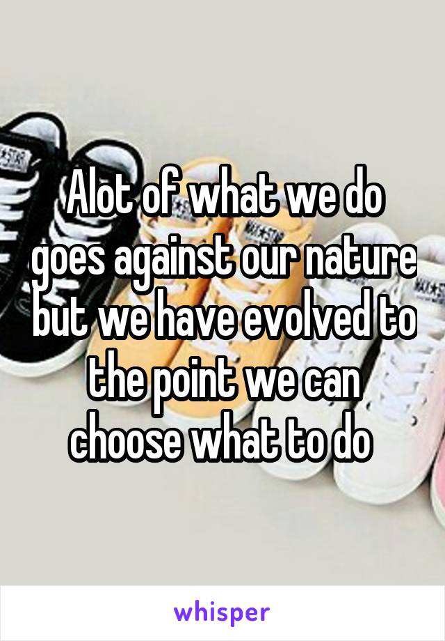 Alot of what we do goes against our nature but we have evolved to the point we can choose what to do 