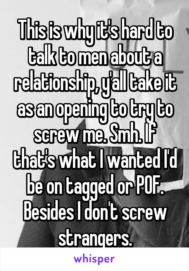 This is why it's hard to talk to men about a relationship, y'all take it as an opening to try to screw me. Smh. If that's what I wanted I'd be on tagged or POF. Besides I don't screw strangers.