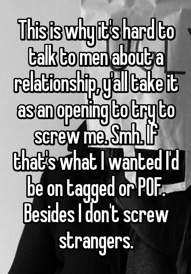 This is why it's hard to talk to men about a relationship, y'all take it as an opening to try to screw me. Smh. If that's what I wanted I'd be on tagged or POF. Besides I don't screw strangers.