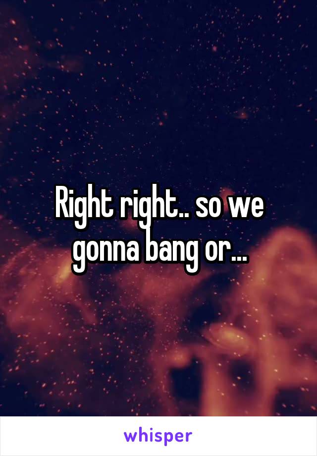 Right right.. so we gonna bang or...