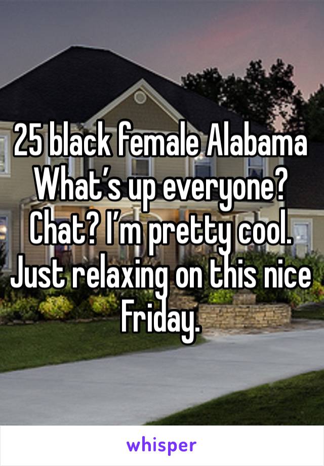 25 black female Alabama What’s up everyone? Chat? I’m pretty cool. Just relaxing on this nice Friday. 