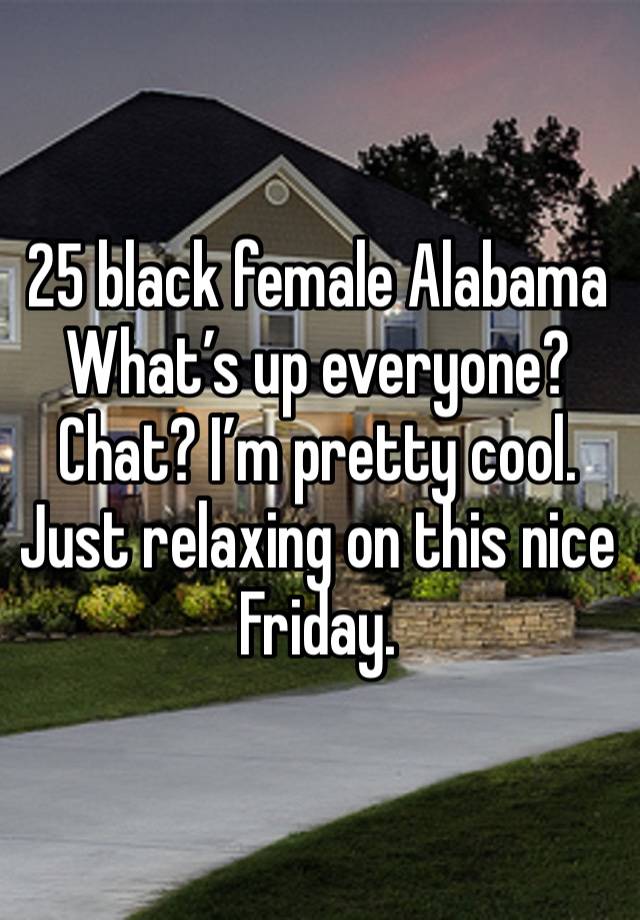 25 black female Alabama What’s up everyone? Chat? I’m pretty cool. Just relaxing on this nice Friday. 