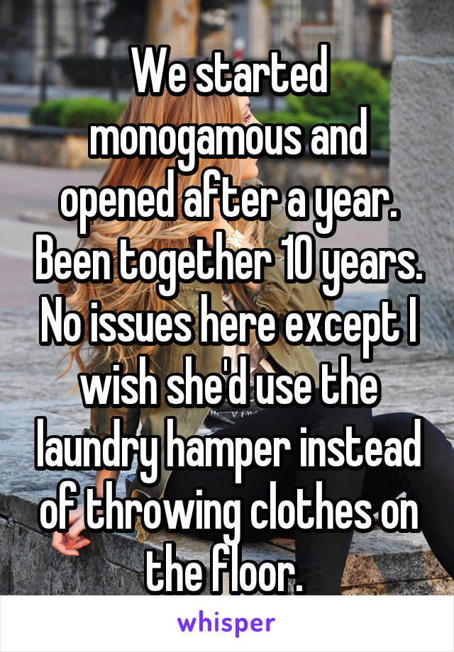 We started monogamous and opened after a year. Been together 10 years. No issues here except I wish she'd use the laundry hamper instead of throwing clothes on the floor. 