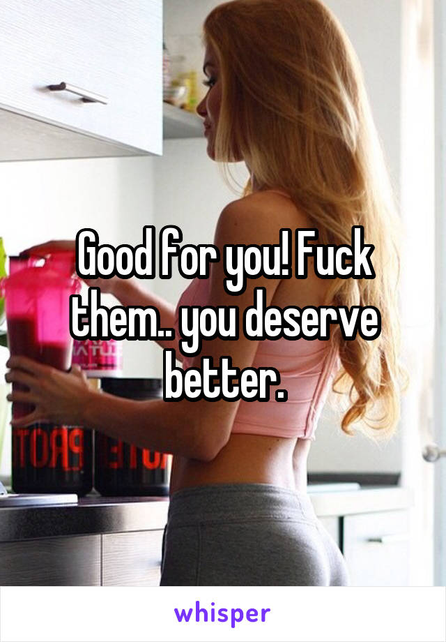 Good for you! Fuck them.. you deserve better.