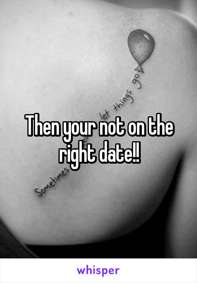 Then your not on the right date!!