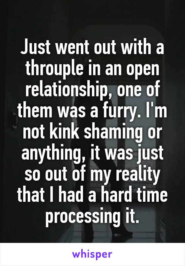 Just went out with a throuple in an open relationship, one of them was a furry. I'm not kink shaming or anything, it was just so out of my reality that I had a hard time processing it.