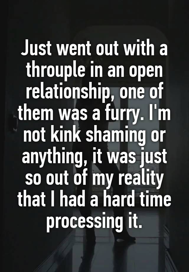 Just went out with a throuple in an open relationship, one of them was a furry. I'm not kink shaming or anything, it was just so out of my reality that I had a hard time processing it.