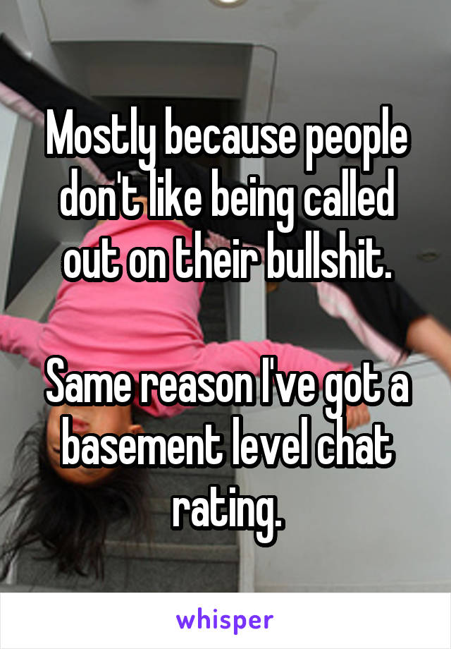 Mostly because people don't like being called out on their bullshit.

Same reason I've got a basement level chat rating.