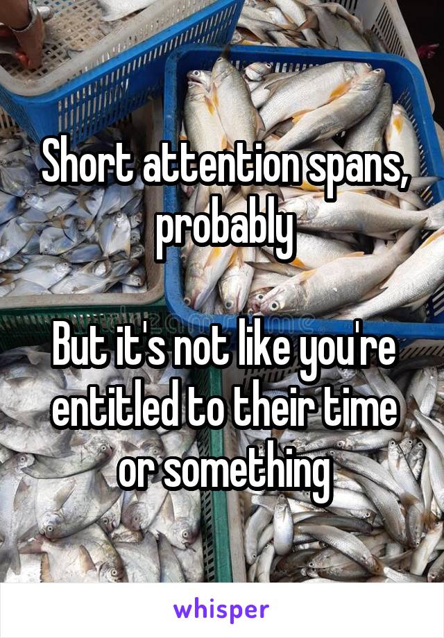 Short attention spans, probably

But it's not like you're entitled to their time or something