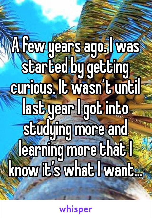 A few years ago. I was started by getting curious. It wasn’t until last year I got into studying more and learning more that I know it’s what I want… 