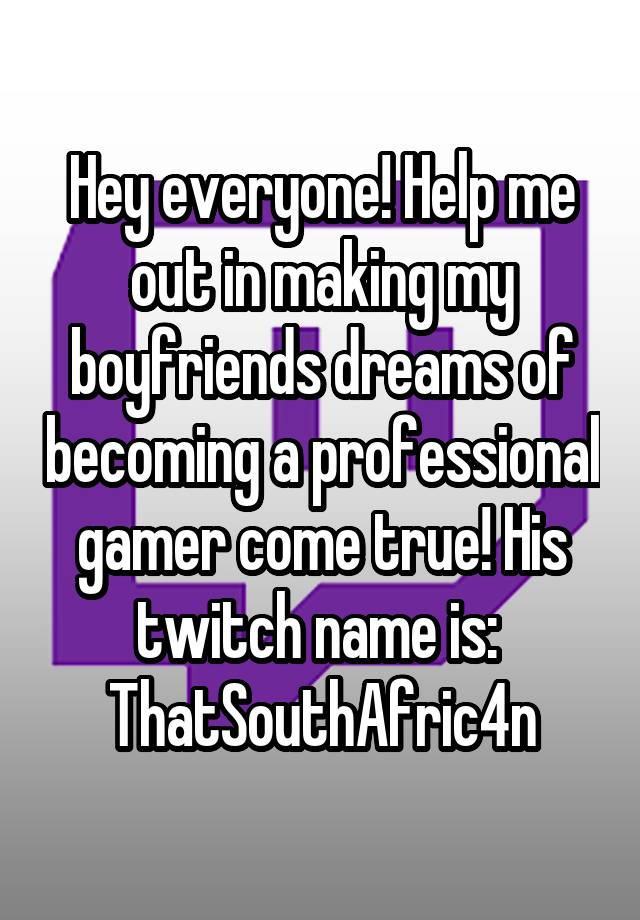 Hey everyone! Help me out in making my boyfriends dreams of becoming a professional gamer come true! His twitch name is: 
ThatSouthAfric4n