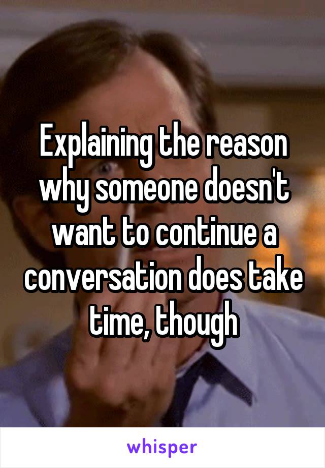 Explaining the reason why someone doesn't want to continue a conversation does take time, though