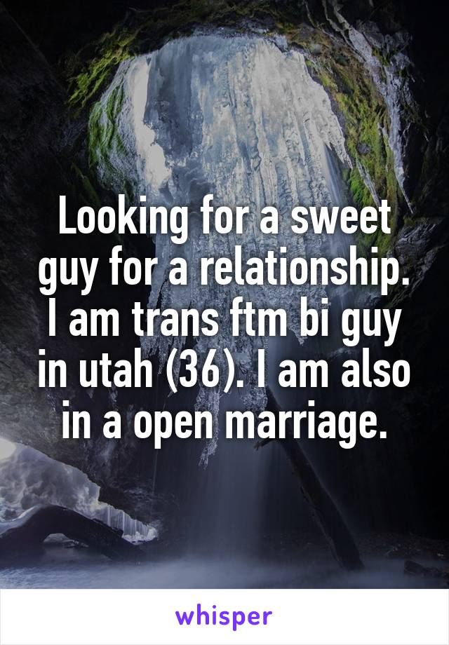 Looking for a sweet guy for a relationship. I am trans ftm bi guy in utah (36). I am also in a open marriage.