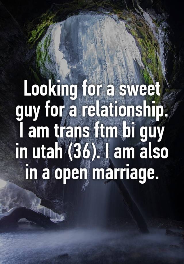 Looking for a sweet guy for a relationship. I am trans ftm bi guy in utah (36). I am also in a open marriage.