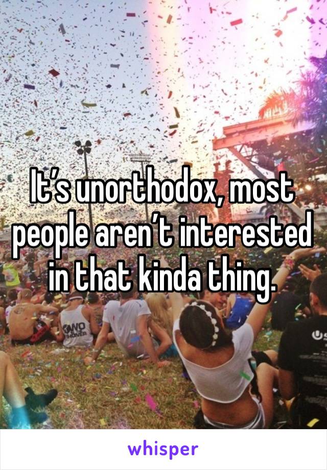 It’s unorthodox, most people aren’t interested in that kinda thing.