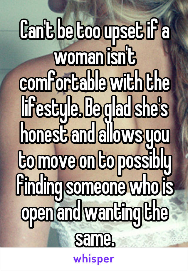 Can't be too upset if a woman isn't comfortable with the lifestyle. Be glad she's honest and allows you to move on to possibly finding someone who is open and wanting the same.