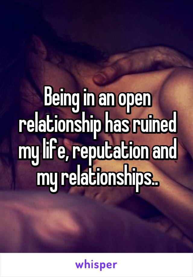 Being in an open relationship has ruined my life, reputation and my relationships..