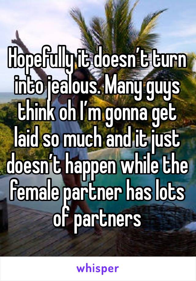 Hopefully it doesn’t turn into jealous. Many guys think oh I’m gonna get laid so much and it just doesn’t happen while the female partner has lots of partners